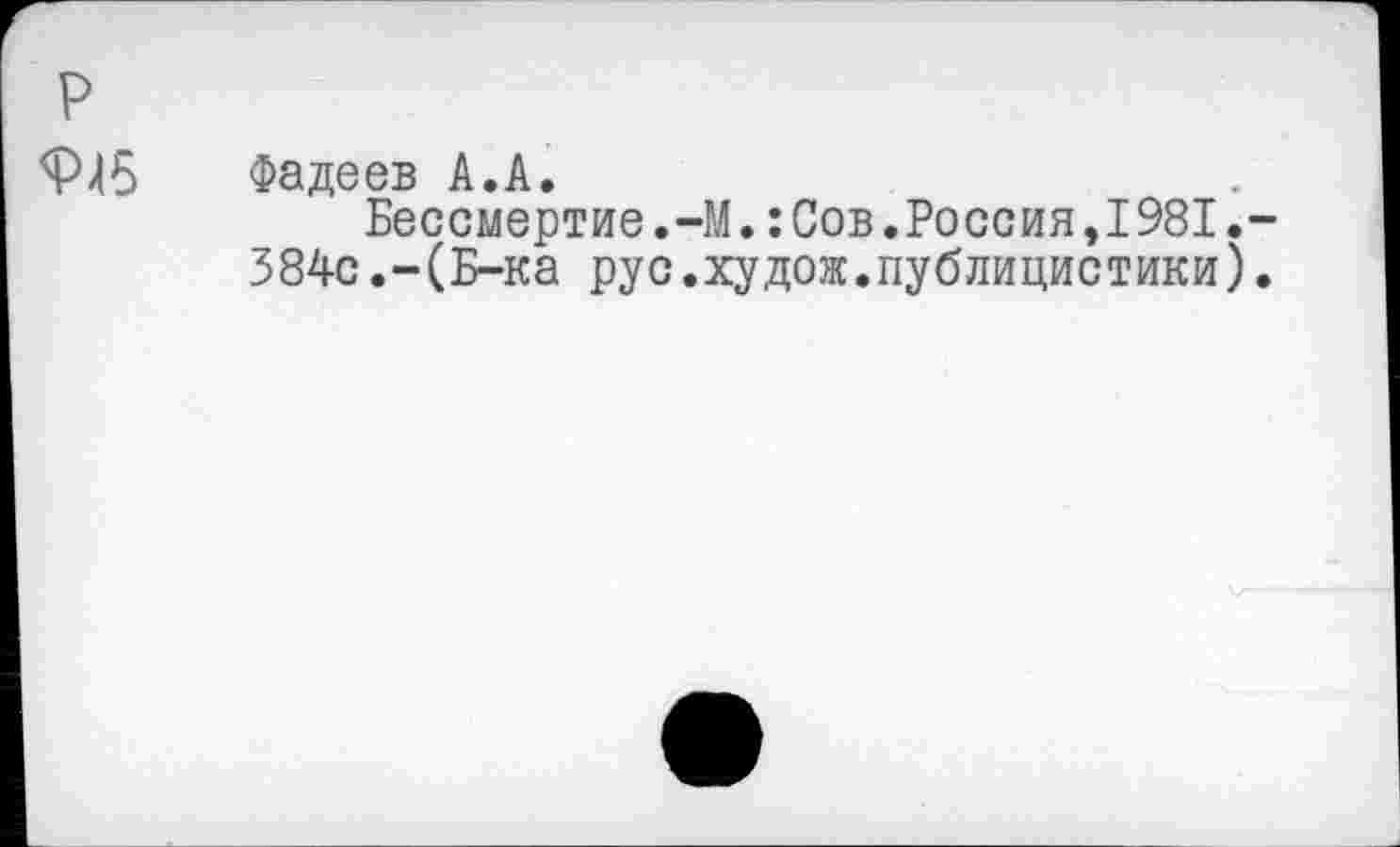 ﻿р
9Л5 Фадеев А.А.
Бессмертие.-М.: Сов.Россия,1981.-
384с.-(Б-ка рус.худож.публицистики).